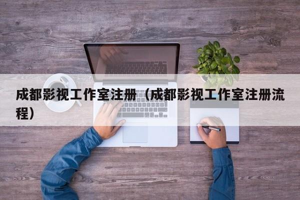 成都影视工作室注册（成都影视工作室注册流程）