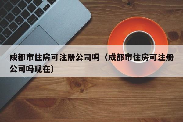成都市住房可注册公司吗（成都市住房可注册公司吗现在）