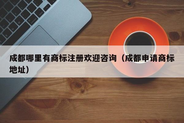成都哪里有商标注册欢迎咨询（成都申请商标地址）
