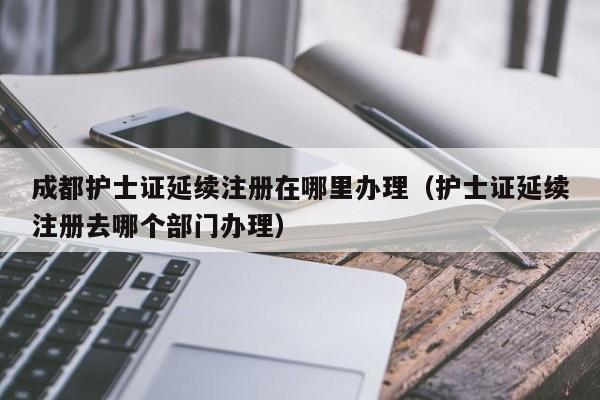 成都护士证延续注册在哪里办理（护士证延续注册去哪个部门办理）