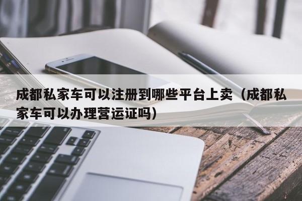 成都私家车可以注册到哪些平台上卖（成都私家车可以办理营运证吗）