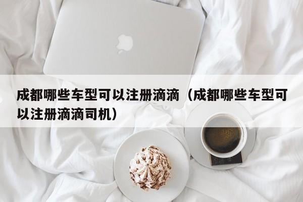 成都哪些车型可以注册滴滴（成都哪些车型可以注册滴滴司机）