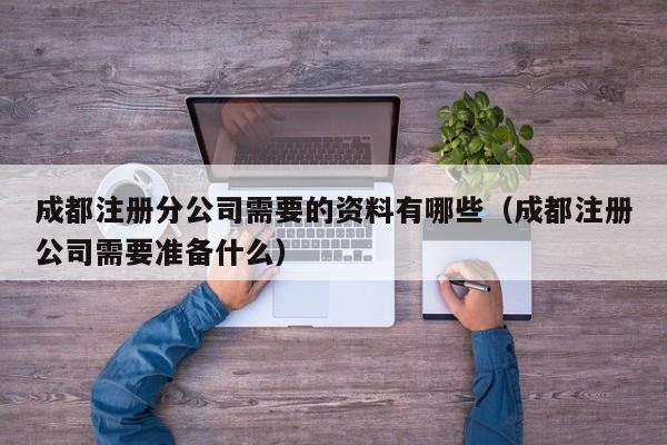 成都注册分公司需要的资料有哪些（成都注册公司需要准备什么）