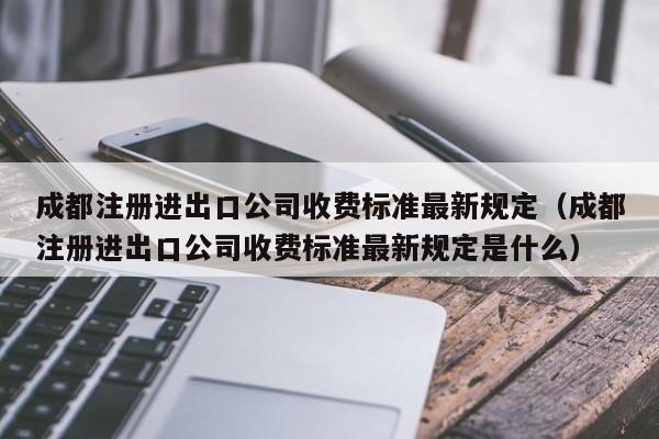 成都注册进出口公司收费标准最新规定（成都注册进出口公司收费标准最新规定是什么）
