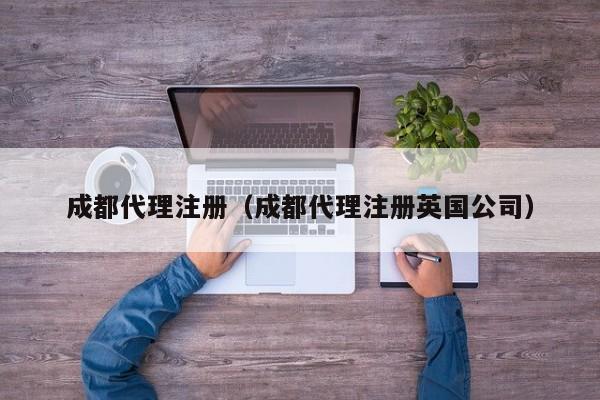 成都代理注册（成都代理注册英国公司）