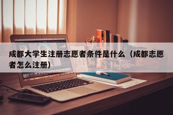 成都大学生注册志愿者条件是什么（成都志愿者怎么注册）