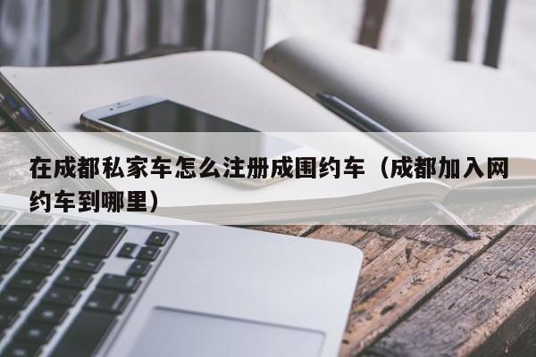 在成都私家车怎么注册成围约车（成都加入网约车到哪里）