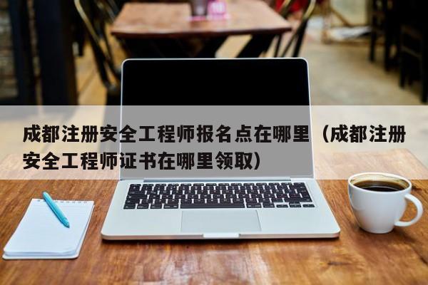 成都注册安全工程师报名点在哪里（成都注册安全工程师证书在哪里领取）