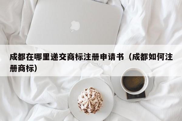 成都在哪里递交商标注册申请书（成都如何注册商标）