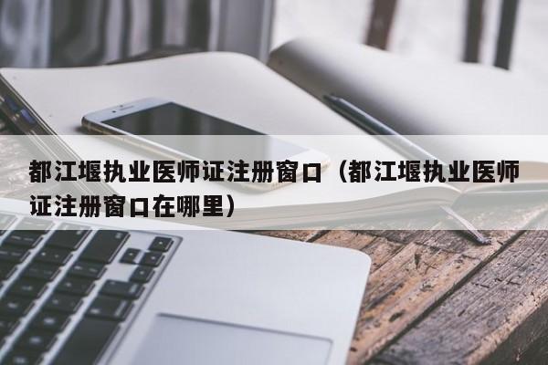 都江堰执业医师证注册窗口（都江堰执业医师证注册窗口在哪里）