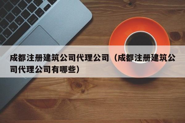 成都注册建筑公司代理公司（成都注册建筑公司代理公司有哪些）