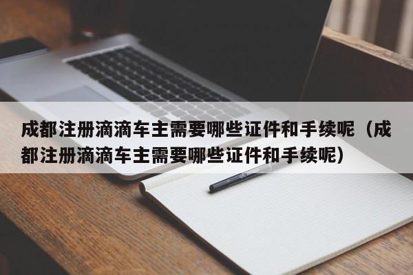 成都注册滴滴车主需要哪些证件和手续呢（成都注册滴滴车主需要哪些证件和手续呢）