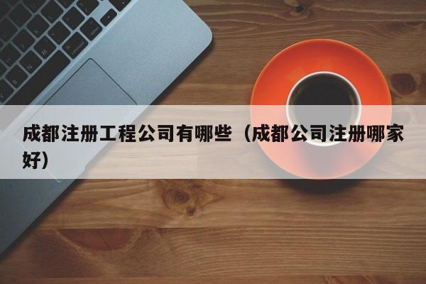 成都注册工程公司有哪些（成都公司注册哪家好）