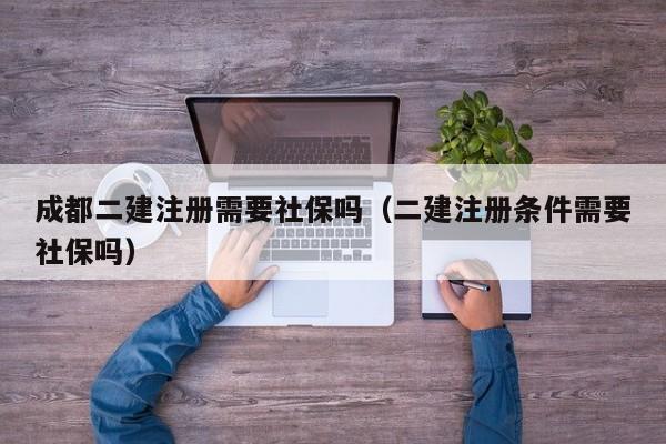 成都二建注册需要社保吗（二建注册条件需要社保吗）