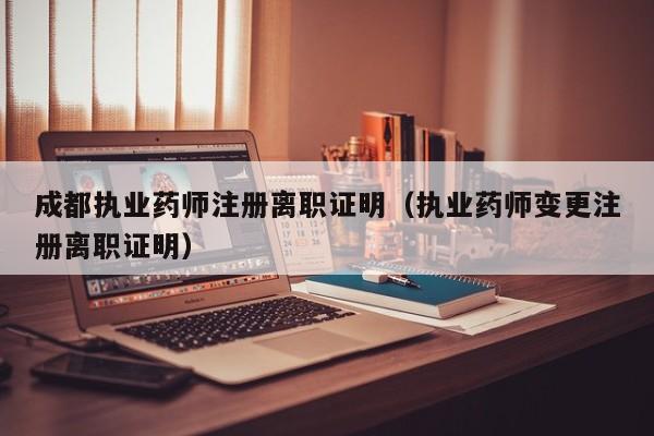 成都执业药师注册离职证明（执业药师变更注册离职证明）