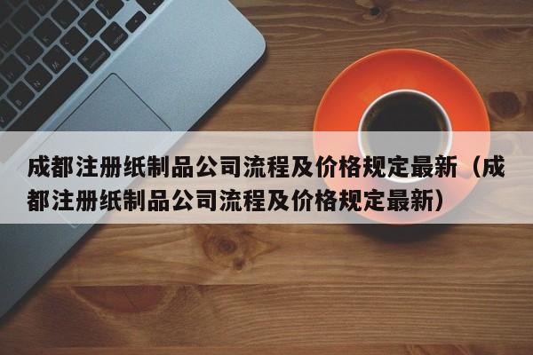 成都注册纸制品公司流程及价格规定最新（成都注册纸制品公司流程及价格规定最新）