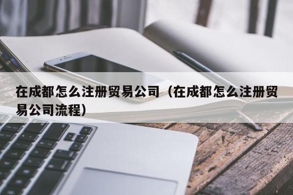 在成都怎么注册贸易公司（在成都怎么注册贸易公司流程）