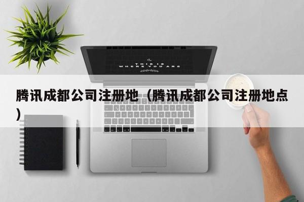 腾讯成都公司注册地（腾讯成都公司注册地点）
