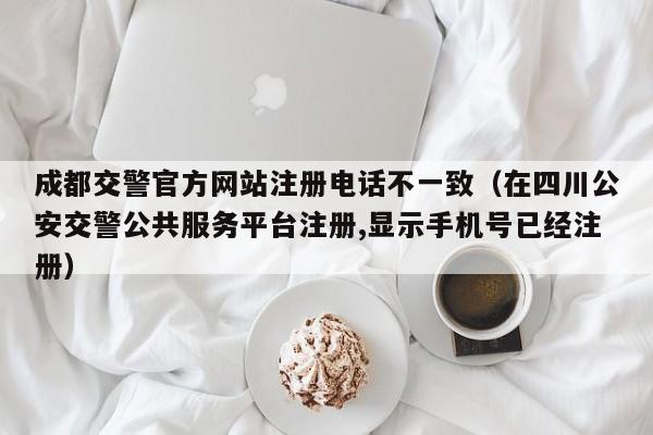 成都交警官方网站注册电话不一致（在四川公安交警公共服务平台注册,显示手机号已经注册）