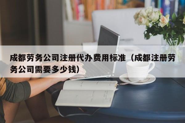 成都劳务公司注册代办费用标准（成都注册劳务公司需要多少钱）