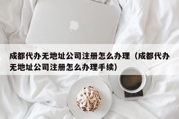 成都代办无地址公司注册怎么办理（成都代办无地址公司注册怎么办理手续）