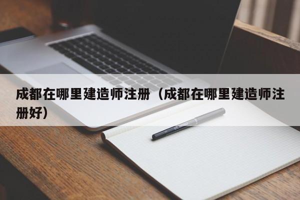 成都在哪里建造师注册（成都在哪里建造师注册好）