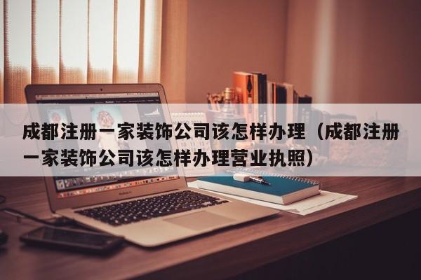 成都注册一家装饰公司该怎样办理（成都注册一家装饰公司该怎样办理营业执照）
