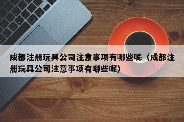 成都注册玩具公司注意事项有哪些呢（成都注册玩具公司注意事项有哪些呢）
