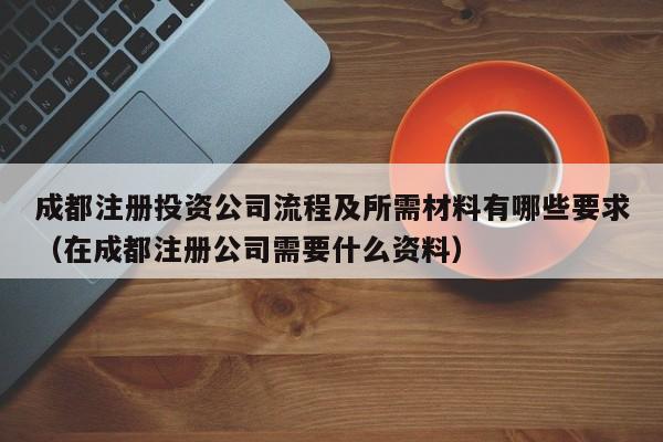 成都注册投资公司流程及所需材料有哪些要求（在成都注册公司需要什么资料）