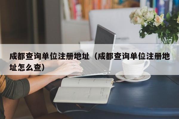 成都查询单位注册地址（成都查询单位注册地址怎么查）