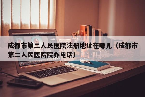 成都市第二人民医院注册地址在哪儿（成都市第二人民医院院办电话）