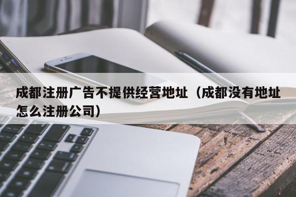 成都注册广告不提供经营地址（成都没有地址怎么注册公司）