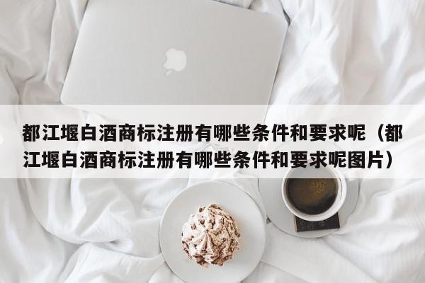 都江堰白酒商标注册有哪些条件和要求呢（都江堰白酒商标注册有哪些条件和要求呢图片）