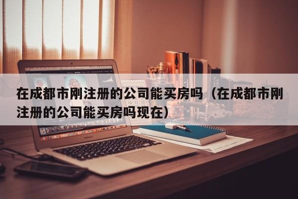在成都市刚注册的公司能买房吗（在成都市刚注册的公司能买房吗现在）