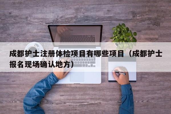 成都护士注册体检项目有哪些项目（成都护士报名现场确认地方）
