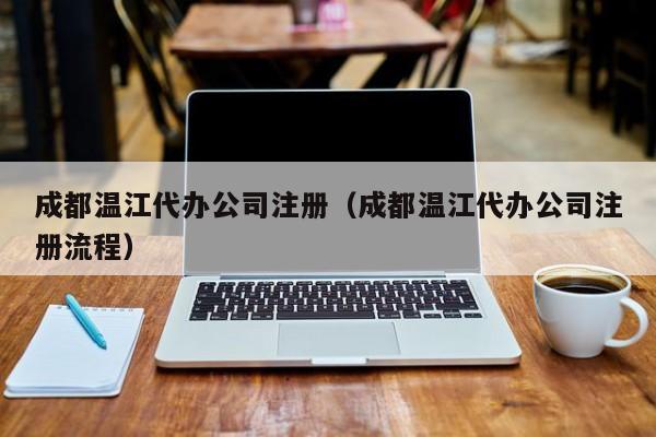 成都温江代办公司注册（成都温江代办公司注册流程）