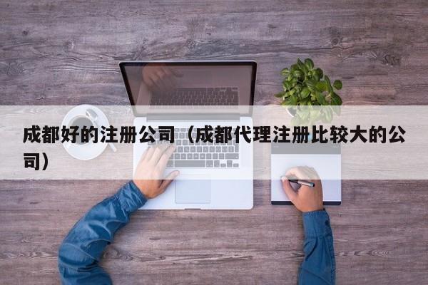 成都好的注册公司（成都代理注册比较大的公司）