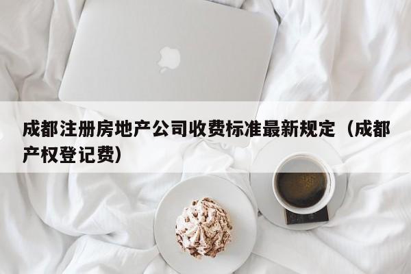 成都注册房地产公司收费标准最新规定（成都产权登记费）