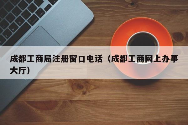 成都工商局注册窗口电话（成都工商网上办事大厅）