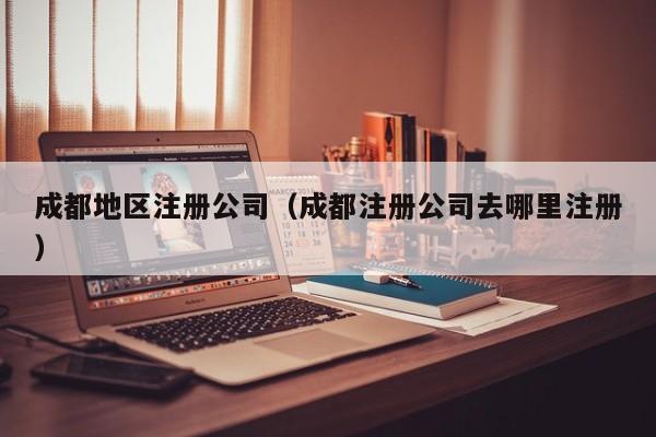 成都地区注册公司（成都注册公司去哪里注册）