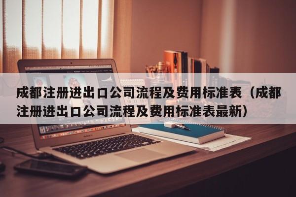 成都注册进出口公司流程及费用标准表（成都注册进出口公司流程及费用标准表最新）