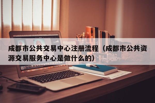 成都市公共交易中心注册流程（成都市公共资源交易服务中心是做什么的）