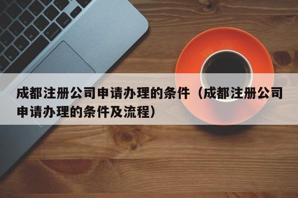 成都注册公司申请办理的条件（成都注册公司申请办理的条件及流程）