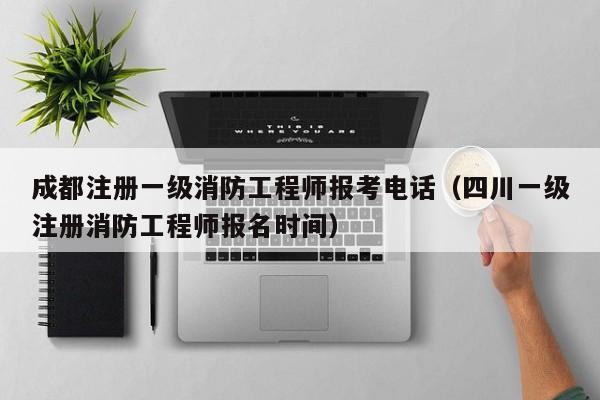 成都注册一级消防工程师报考电话（四川一级注册消防工程师报名时间）