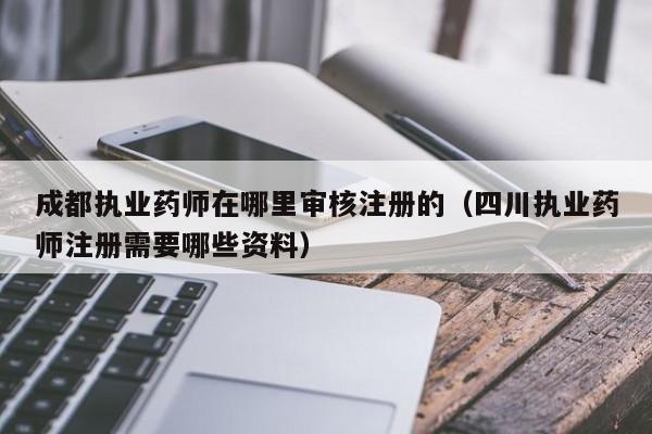 成都执业药师在哪里审核注册的（四川执业药师注册需要哪些资料）