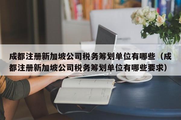 成都注册新加坡公司税务筹划单位有哪些（成都注册新加坡公司税务筹划单位有哪些要求）