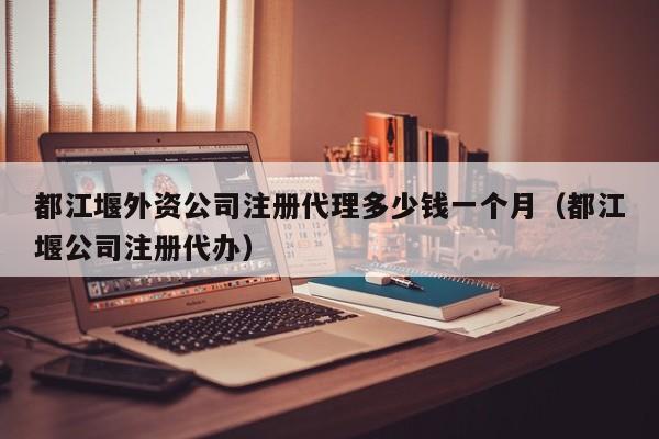都江堰外资公司注册代理多少钱一个月（都江堰公司注册代办）