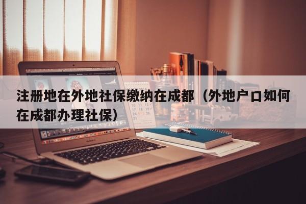 注册地在外地社保缴纳在成都（外地户口如何在成都办理社保）