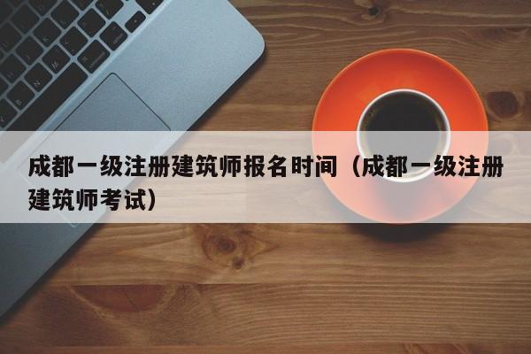 成都一级注册建筑师报名时间（成都一级注册建筑师考试）
