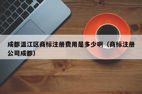成都温江区商标注册费用是多少啊（商标注册公司成都）